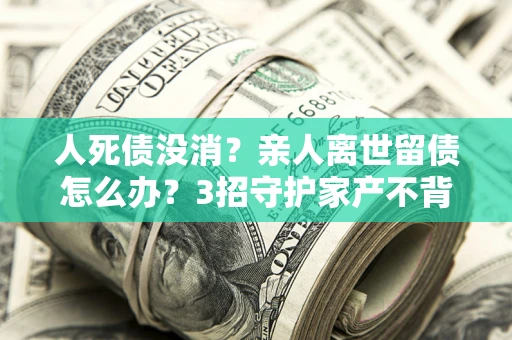 北京人死债没消？亲人离世留债怎么办？3招守护家产不背锅