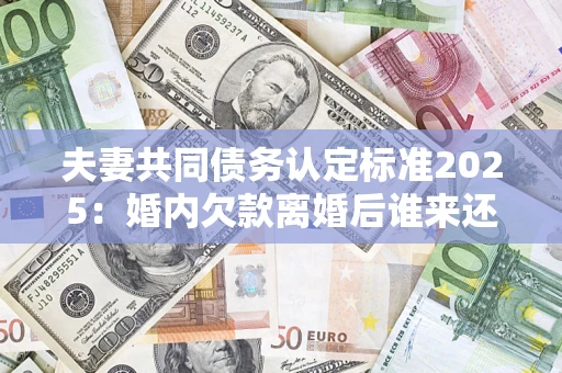 北京夫妻共同债务认定标准2025：婚内欠款离婚后谁来还？